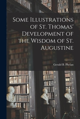 Some Illustrations of St. Thomas' Development of the Wisdom of St. Augustine by Phelan, Gerald B. (Gerald Bernard) 1.