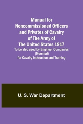 Manual for Noncommissioned Officers and Privates of Cavalry of the Army of the United States 1917. To be also used by Engineer Companies (Mounted) for by S. War Department, U.