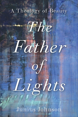 The Father of Lights: A Theology of Beauty by Johnson, Junius