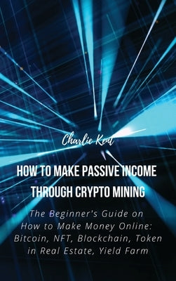 How to Make Passive Income through Crypto Mining: The Beginner's Guide on How to Make Money Online: Bitcoin, NFT, Blockchain, Token in Real Estate, Yi by Charlie Kent