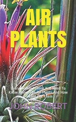 Air Plants: Every Detailed Thing You Need To Know About The Air Plants And How To Care For Them by Robert, John