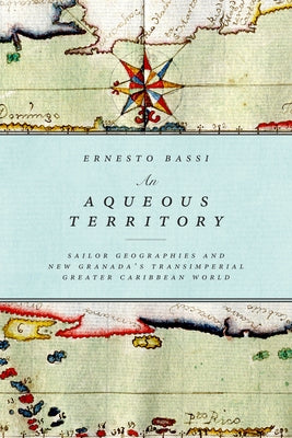 An Aqueous Territory: Sailor Geographies and New Granada's Transimperial Greater Caribbean World by Bassi, Ernesto