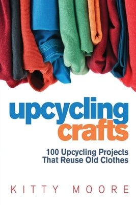 Upcycling Crafts (4th Edition): 100 Upcycling Projects That Reuse Old Clothes to Create Modern Fashion Accessories, Trendy New Clothes & Home Decor! by Moore, Kitty