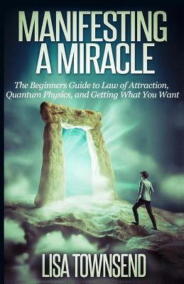 Manifesting a Miracle: The Beginners Guide to Law of Attraction, Quantum Physics, and Getting What You Want by Townsend, Lisa