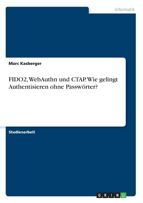 FIDO2, WebAuthn und CTAP. Wie gelingt Authentisieren ohne Passwörter? by Kasberger, Marc