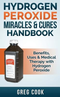 Hydrogen Peroxide Miracles & Cures Handbook: Benefits, Uses & Medical Therapy with Hydrogen Peroxide by Cook, Greg