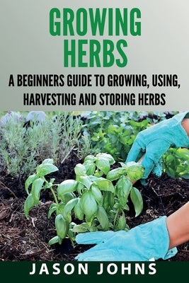 Growing Herbs: A Beginners Guide to Growing, Using, Harvesting and Storing Herbs by Johns, Jason