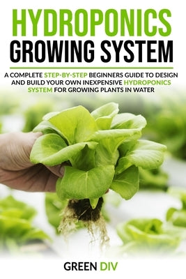 Hydroponics Growing System: A Complete Step-by-Step Beginners Guide to Design and Build Your Own Inexpensive Hydroponics System for Growing Plants by DIV, Green