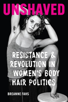Unshaved: Resistance and Revolution in Women's Body Hair Politics by Fahs, Breanne