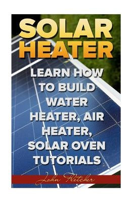 Solar Heater: Learn How To Build Water Heater, Air Heater, Solar Oven Tutorials by Fletcher, John