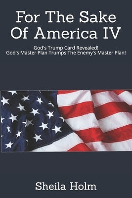 For The Sake Of America IV: God's Trump Card Revealed! God's Master Plan Trumps The Enemy's Master Plan by Holm, Sheila