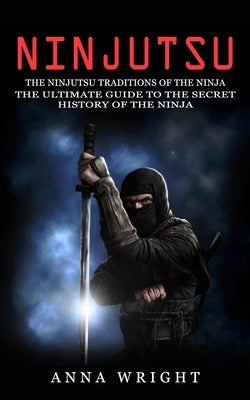 Ninjutsu: The Ninjutsu Traditions of the Ninja (The Ultimate Guide to the Secret History of the Ninja): The Ninjutsu Traditions by Wright, Anna