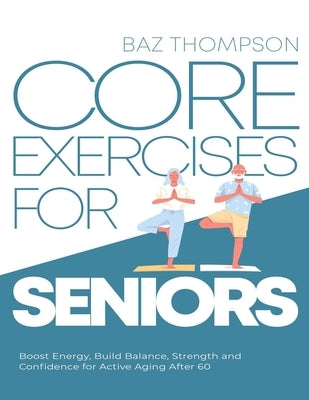 Core Exercises for Seniors: Boost Energy, Build Balance, Strength and Confidence for Active Aging After 60 by Thompson, Baz