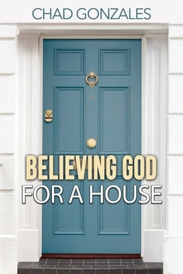 Believing God For A House by Gonzales, Chad