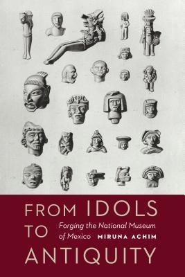 From Idols to Antiquity: Forging the National Museum of Mexico by Achim, Miruna