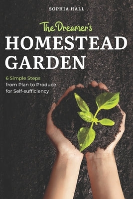 The Dreamer's Homestead Garden: 6 Simple Steps from Plan to Produce for Self-Sufficiency by Hall, Sophia