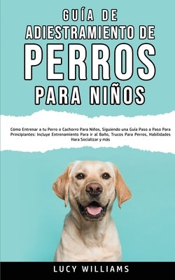 Guía de Adiestramiento de Perros Para Niños: Cómo entrenar a tu perro o cachorro para niños, siguiendo una guía paso a paso para principiantes: incluy by Williams, Lucy