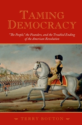Taming Democracy: The People, the Founders, and the Troubled Ending of the American Revolution by Bouton, Terry