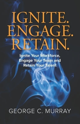 Ignite. Engage. Retain.: Ignite your Workforce, Engage your Team, and Retain your Talent by Murray, George C.