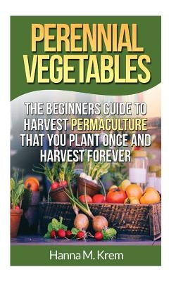Perennial Vegetables: Organic Gardening: The Beginners Guide to Harvest Permaculture that you Plant Once and Harvest Forever by Krem, Hanna M.