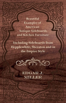 Beautiful Examples of American Antique Sideboards and Kitchen Furniture - Including Sideboards from Hepplewhite, Sheraton and in the Empire Style by Miller, Edgar J.
