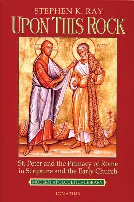 Upon This Rock: St. Peter and the Primacy of Rome in Scripture and the Early Church by Ray, Stephen K.