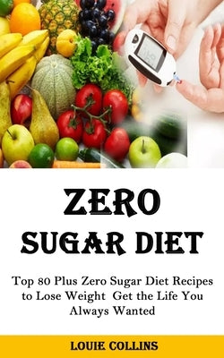 Zero Sugar Diet: Top 80 Plus Zero Sugar Diet Recipes to Lose Weight Get the Life You Always Wanted by Collins, Louie