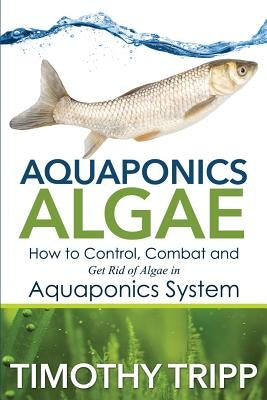 Aquaponics Algae: How to Control, Combat and Get Rid of Algae in Aquaponics System by Tripp, Timothy