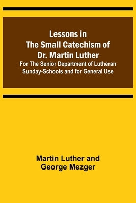 Lessons in the Small Catechism of Dr. Martin Luther; For the Senior Department of Lutheran Sunday-Schools and for General Use by Luther and George Mezger, Martin