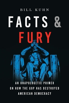 Facts & Fury: An Unapologetic Primer on How the GOP Has Destroyed American Democracy by Kuhn, Bill