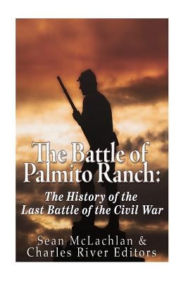 The Battle of Palmito Ranch: The History of the Last Battle of the Civil War by Charles River Editors