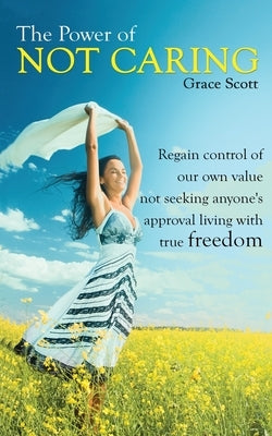 The Power of Not Caring: Regain Control of Our Own Value, Not Seeking Anyone's Approval, Living with True Freedom by Scott, Grace