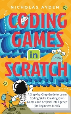 Coding Games in Scratch: A Step-by-Step Guide to Learn Coding Skills, Creating Own Games and Artificial Intelligence for Beginners & Kids by Ayden, Nicholas