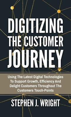 Digitizing The Customer Journey: Using the Latest Digital Technologies to Support Growth, Efficiency and Delight Customers Throughout the Customer's T by Wright, Stephen J.