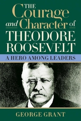 The Courage and Character of Theodore Roosevelt: A Hero Among Leaders by Grant, George