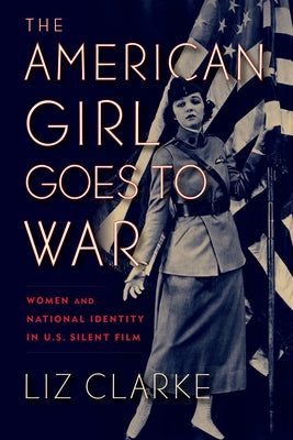 The American Girl Goes to War: Women and National Identity in U.S. Silent Film by Clarke, Liz