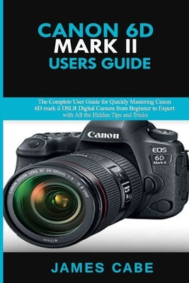 Canon EOS 6D Mark II Users Guide: The Complete User Guide for Quickly Mastering Canon 6D mark ii DSLR Digital Camera from Beginner to Expert with All by Cabe, James