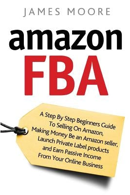 Amazon FBA: A Step by Step Beginner's Guide To Selling on Amazon, Making Money, Be an Amazon Seller, Launch Private Label Products by Moore, James