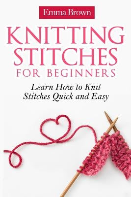 Knitting Stitches for Beginners: Learn How to Knit Stitches Quick and Easy by Brown, Emma