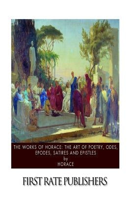 The Works of Horace: The Art of Poetry, Odes, Epodes, Satires and Epistles by Horace