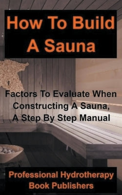 How to Build a Sauna: Factors To Evaluate When Constructing A Sauna, A Step By Step Manual by Publishers, Professional Hydrotherapy Bo