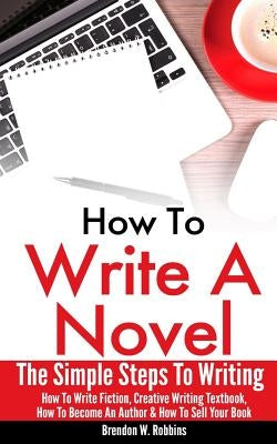 How To Write A Novel: The Simple Steps To Writing - How To Write Fiction, Creative Writing Textbook, How To Become An Author & How To Sell Y by Robbins, Brendon W.