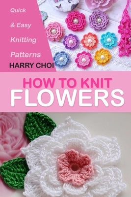 How to Knit Flowers: Quick & Easy Knitting Patterns by Choi, Harry