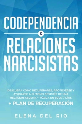 Codependencia & relaciones narcisistas: Descubra cómo recuperarse, protegerse y ayudarse a sí mismo después de una relación abusiva y tóxica en solo 7 by Rio, Elena Del
