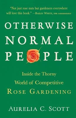 Otherwise Normal People: Inside the Thorny World of Competitive Rose Gardening by Scott, Aurelia C.