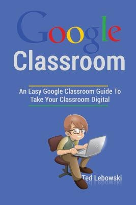 Google Classroom: An Easy Google Classroom Guide To Take Your Classroom Digital by Lebowski, Ted