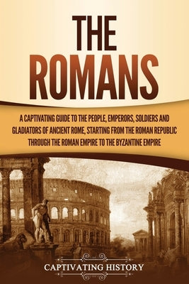 The Romans: A Captivating Guide to the People, Emperors, Soldiers and Gladiators of Ancient Rome, Starting from the Roman Republic by History, Captivating