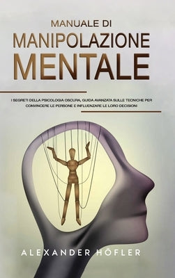 Manuale Di Manipolazione Mentale: I Segreti Della Psicologia Oscura, Guida Avanzata Sulle Tecniche Per Convincere Le Persone E Influenzare Le Loro Dec by Ho&#776;fler, Alexander