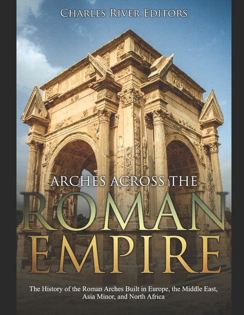 Arches across the Roman Empire: The History of the Roman Arches Built in Europe, the Middle East, Asia Minor, and North Africa by Charles River Editors