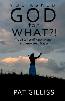 You Asked GOD For WHAT?!: True stories of Faith, Hope, and answered prayers by Gilliss, Pat